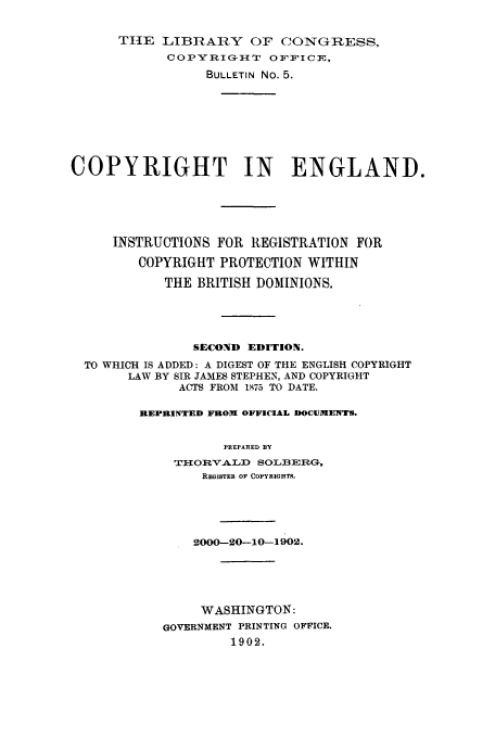 handle is hein.usfed/copdec0005 and id is 1 raw text is: TIlE LIBRAIY OF CONG-RESS,
COPY1RIGH{T 0FF'ICE,
BULLETIN No. 5.
COPYRIGHT IN ENGLAND.
INSTRUCTIONS FOR REGISTRATION FOR
COPYRIGHT PROTECTION WITHIN
THE BRITISH DOMINIONS.
SECOND EDITION.
TO WHICH IS ADDED: A DIGEST OF THE ENGLISH COPYRIGHT
LAW BY SIR JAMES STEPHEN, AND COPYRIGHT
ACTS FROM 1875 TO DATE.
REPRINTED FROW OFFICIAL DOCUMENTS.
PREPARED BY
TI-iOR4 VA LD SOLBEIRG,
REGISTER OF COPYRIGHTS.
2000-20-10-1902.
WASHINGTON:
GOVERNMENT PRINTING OFFICE.
1902.


