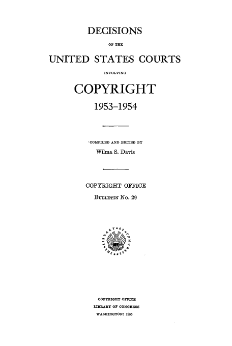 handle is hein.usfed/copdec0029 and id is 1 raw text is: DECISIONS
OF THE
UNITED STATES COURTS
INVOLVING

COPYRIGHT
1953-1954
,COMPILED AND EDITED BY
Wilma S. Davis
COPYRIGHT OFFICE
BuLLETIN No. 29
COPYRIGHT OFFICE
LIBRARY OF CONGRESS
WASHINGTON: 1955


