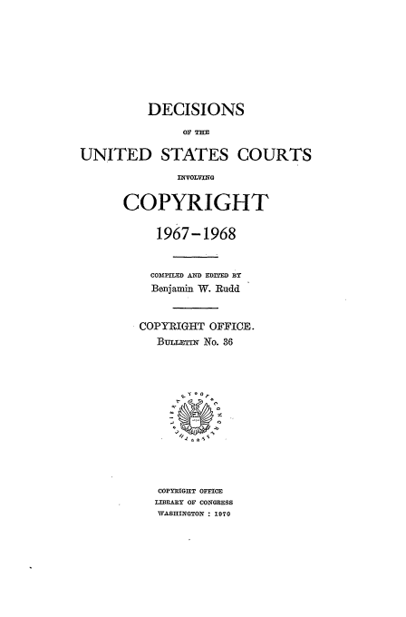 handle is hein.usfed/copdec0036 and id is 1 raw text is: DECISIONS
OF THE
UNITED STATES COURTS
INVOLVING

COPYRIGHT
1967-1968
COMPILED AND EDITED BY
Benjamin W. Rudd
COPYRIGHT OFFICE.
BuLrni No. 36
~2
COPTRIGHT OFFICE
LIBRARY OF CONGRESS
WASHINGTON : 1970


