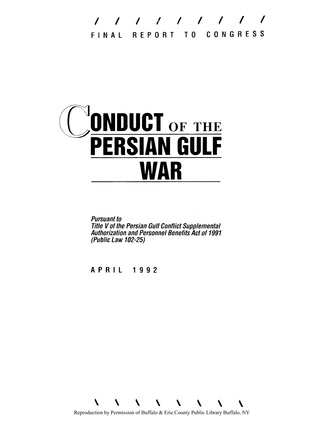 handle is hein.usfed/cpersiguc0001 and id is 1 raw text is: 11f/!''I f,,

ElINAL

REPORT

10 CONGRESS

ONDUCT OF THE
PERSIAN GULF
WAR

Pursuant to
Title V of the Persian Gulf Conflict Supplemental
Authorization and Personnel Benefits Act of 1991
(Public Law 102-25)

APRIL

1992

k     k     kk                k \          k
Reproduction by Permission of Buffalo & Erie County Public Library Buffalo, NY

/   /   /


