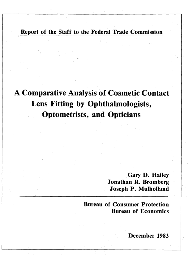 handle is hein.usfed/cpralccl0001 and id is 1 raw text is: 



Report of the Staff to the Federal Trade Commission


A Comparative Analysis of Cosmetic Contact
     Lens Fitting by Ophthalmologists,
        Optometrists, and Opticians








                                  Gary D. Hailey
                            Jonathan R. Bromberg
                            Joseph P. Mulholland


Bureau of Consumer Protection
        Bureau of Economics


December 1983


