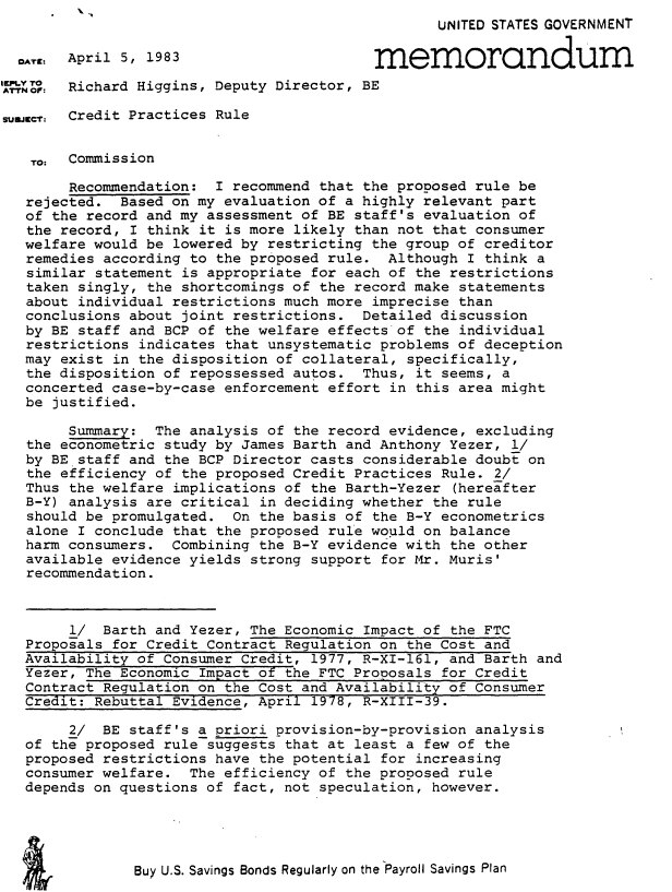 handle is hein.usfed/crdpcrle0001 and id is 1 raw text is: 
                                                  UNITED STATES GOVERNMENT

  O.T.: April 5,1983                       memorandum

Sor:    Richard Higgins, Deputy Director, BE

sumXICr: Credit Practices Rule


   TO: Commission

        Recommendation: I recommend that the proposed rule be
   rejected. Based on my evaluation of a highly relevant part
   of the record and my assessment of BE staff's evaluation of
   the record, I think it is more likely than not that consumer
   welfare would be lowered by restricting the group of creditor
   remedies according to the proposed rule. Although I think a
   similar statement is appropriate for each of the restrictions
   taken singly, the shortcomings of the record make statements
   about individual restrictions much more imprecise than
   conclusions about joint restrictions. Detailed discussion
   by BE staff and BCP of the welfare effects of the individual
   restrictions indicates that unsystematic problems of deception
   may exist in the disposition of collateral, specifically,
   the disposition of repossessed autos. Thus, it seems, a
   concerted case-by-case enforcement effort in this area might
   be justified.

        Summary: The analysis of the record evidence, excluding
   the econometric study by James Barth and Anthony Yezer, l/
   by BE staff and the BCP Director casts considerable doubt on
   the efficiency of the proposed Credit Practices Rule. 2/
   Thus the welfare implications of the Barth-Yezer (hereafter
   B-Y) analysis are critical in deciding whether the rule
   should be promulgated. On the basis of the B-Y econometrics
   alone I conclude that the proposed rule would on balance
   harm consumers. Combining the B-Y evidence with the other
   available evidence yields strong support for Mr. Muris'
   recommendation.



        1/ Barth and Yezer, The Economic Impact of the FTC
   Proposals for Credit Contract Regulation on the Cost and
   Availability of Consumer Credit, 1977, R-XI-161, and Barth and
   Yezer, The Economic Impact of the FTC Proposals for Credit
   Contract Regulation on the Cost and Availability of Consumer
   Credit: Rebuttal Evidence, April 1978, R-XIII-39.

        2/ BE staff's a priori provision-by-provision analysis
   of the proposed rule suggests that at least a few of the
   proposed restrictions have the potential for increasing
   consumer welfare. The efficiency of the proposed rule
   depends on questions of fact, not speculation, however.


Buy U.S. Savings Bonds Regularly on the Payroll Savings Plan


