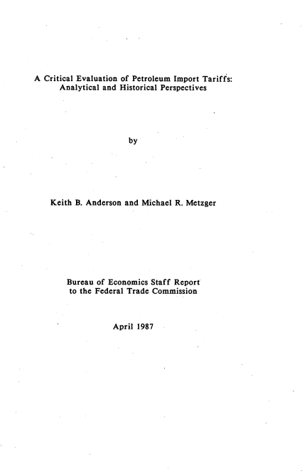 handle is hein.usfed/crtevpitf0001 and id is 1 raw text is: 







A Critical Evaluation of Petroleum Import Tariffs:
      Analytical and Historical Perspectives





                      by






    Keith B. Anderson and Michael R. Metzger


Bureau of Economics Staff Report
to the Federal Trade Commission


April 1987


