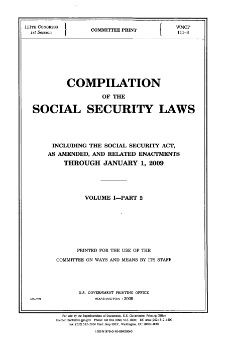 handle is hein.usfed/csslw0004 and id is 1 raw text is: 111TH CONGRESS 1        P             WMCP
1st Session  1COMMITEE PRINT         111-3
COMPILATION
OF THE
SOCIAL SECURITY LAWS

INCLUDING THE SOCIAL SECURITY ACT,
AS AMENDED, AND RELATED ENACTMENTS
THROUGH JANUARY 1, 2009
VOLUME I-PART 2
PRINTED FOR THE USE OF THE
COMMITTEE ON WAYS AND MEANS BY ITS STAFF
U.S. GOVERNMENT PRINTING OFFICE
WASHINGTON :2009

For sale by the Superintendent of Documents, U.S. Government Printing Office
Internet: bookstore.gpo.gov  Phone: toll free (866) 512-1800; DC area (202) 512-1800
Fax: (202) 512-2104 Mail: Stop IDCC, Washington, DC 20402-0001
I S B N 978-0-16-084290-0

52-529


