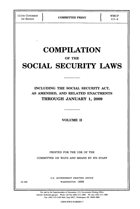 handle is hein.usfed/csslw0005 and id is 1 raw text is: 111TH CONGRESS                   I   WMCP
1st Session   -COMMITTEE PRINT4
COMPILATION
OF THE
SOCIAL SECURITY LAWS

INCLUDING THE SOCIAL SECURITY ACT,
AS AMENDED, AND RELATED ENACTMENTS
THROUGH JANUARY 1, 2009
VOLUME II
PRINTED FOR THE USE OF THE
COMMITTEE ON WAYS AND MEANS BY ITS STAFF
U.S. GOVERNMENT PRINTING OFFICE
WASHINGTON :2009
For sale by the Superintendent of Documents, U.S. Government Printing Office
Internet: bookstore.gpo.gov  Phone: toll free (866) 512-1800;  DC area (202) 512-1800
Fax: (202) 512-2104 Mail: Stop IDCC, Washington. DC 20402-tt01
I S B N 978-0-16-084291-7

52-530


