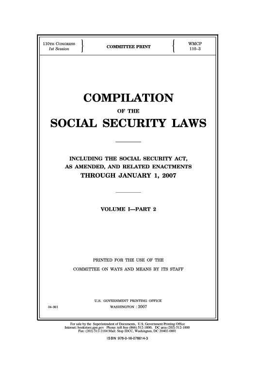 handle is hein.usfed/csslw0009 and id is 1 raw text is: 110TH CONGRESS  }              {   WMCP
1st Session   COMMITTEE PRINT  1  110-3
COMPILATION
OF THE
SOCIAL SECURITY LAWS

34-931

INCLUDING THE SOCIAL SECURITY ACT,
AS AMENDED, AND RELATED ENACTMENTS
THROUGH JANUARY 1, 2007
VOLUME I-PART 2
PRINTED FOR THE USE OF THE
COMMITTEE ON WAYS AND MEANS BY ITS STAFF
U.S. GOVERNMENT PRINTING OFFICE
WASHINGTON :2007

For sale by the Superintendent of Documents, U.S. Government Printing Office
Internet: bookstore.gpo.gov Phone: toll free (866) 512-1800; DC area (202) 512-1800
Fax: (202) 512-2104 Mail: Stop IDCC, Washington, DC 20402-0001
ISBN 978-0-16-078614-3


