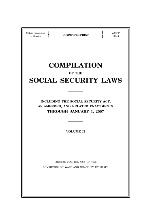 handle is hein.usfed/csslw0010 and id is 1 raw text is: 110TH CONGRESS                               {     WMP
1st Session         COMMITTEE PRINT               110-4

COMPILATION
OF THE
SOCIAL SECURITY LAWS
INCLUDING THE SOCIAL SECURITY ACT,
AS AMENDED, AND RELATED ENACTMENTS
THROUGH JANUARY 1, 2007
VOLUME II
PRINTED FOR THE USE OF THE
COMMITTEE ON WAYS AND MEANS BY ITS STAFF


