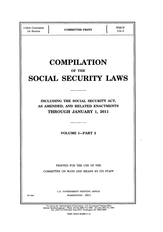 handle is hein.usfed/csslw0012 and id is 1 raw text is: 112TH CONGRESS
1st Session

I

COMMITTEE PRINT

I

WMCP
112-3

COMPILATION
OF THE
SOCIAL SECURITY LAWS

67-544

INCLUDING THE SOCIAL SECURITY ACT,
AS AMENDED, AND RELATED ENACTMENTS
THROUGH JANUARY 1, 2011
VOLUME I-PART 2
PRINTED FOR THE USE OF THE
COMMITTEE ON WAYS AND MEANS BY ITS STAFF
U.S. GOVERNMENT PRINTING OFFICE
WASHINGTON : 2011

For sale by the Superintendent of Documents, U.S. Government Printing Office
Internet: bookstore.gpo.gov Phone: toll free (866) 512-1800; DC area (202) 512-1800
Fax: (202) 512-2104 Mail: Stop IDCC, Washington, DC 20402-0001
ISBN 978-0-16-089111-3


