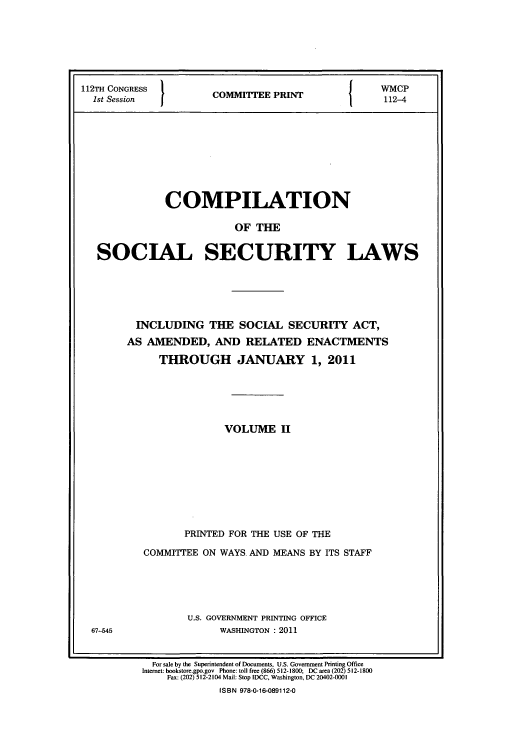 handle is hein.usfed/csslw0013 and id is 1 raw text is: 112TH CONGRESS                    WMCP
1st Session  2COMMITEE PRINT-4
COMPILATION
OF THE
SOCIAL SECURITY LAWS

INCLUDING THE SOCIAL SECURITY ACT,
AS AMENDED, AND RELATED ENACTMENTS
THROUGH JANUARY 1, 2011
VOLUME II
PRINTED FOR THE USE OF THE
COMMITTEE ON WAYS AND MEANS BY ITS STAFF
U.S. GOVERNMENT PRINTING OFFICE
WASHINGTON : 2011

For sale by the Superintendent of Documents, U.S. Government Printing Office
Internet: bookstore.gpo.gov Phone: toll free (866) 512-1800; DC area (202) 512-1800
Fax: (202) 512-2104 Mail: Stop IDCC, Washington, DC 20402-0001
ISBN 978-0-16-089112-0

67-545


