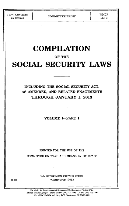 handle is hein.usfed/csslw0014 and id is 1 raw text is: 113TH CONGRESS                                              WMCP
S1 CONGRES            COMMITEE PRINT                   113-3
1st Session                                               11-

COMPILATION
OF THE
SOCIAL SECURITY LAWS

85-308

INCLUDING THE SOCIAL SECURITY ACT,
AS AMENDED, AND RELATED ENACTMENTS
THROUGH JANUARY 1, 2013
VOLUME I-PART 1
PRINTED FOR THE USE OF THE
COMMITTEE ON WAYS AND MEANS BY ITS STAFF
U.S. GOVERNMENT PRINTING OFFICE
WASHINGTON :2013

For sale by the Superintendent of Documents, U.S. Government Printing Office
Internet: bookstore.gpo.gov Phone: toll free (866) 512-1800; DC area (202) 512-1800
Fax: (202) 512-2104 Mail: Stop IDCC, Washington, DC 20402-0001


