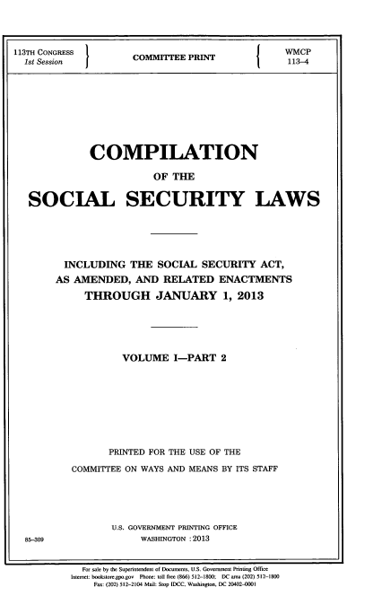 handle is hein.usfed/csslw0015 and id is 1 raw text is: 113TH CONGRESS  COMTTEE PRINT      WMCP
1st Session   C      P            113-4
COMPILATION
OF THE
SOCIAL SECURITY LAWS

INCLUDING THE SOCIAL SECURITY ACT,
AS AMENDED, AND RELATED ENACTMENTS
THROUGH JANUARY 1, 2013
VOLUME I-PART 2
PRINTED FOR THE USE OF THE
COMMITTEE ON WAYS AND MEANS BY ITS STAFF
U.S. GOVERNMENT PRINTING OFFICE
WASHINGTON :2013

For sale by the Superintendent of Documents, U.S. Government Printing Office
Internet: bookstore.gpo.gov Phone: toll free (866) 512-1800; DC area (202) 512-1800
Fax: (202) 512-2104 Mail: Stop IDCC, Washington, DC 20402-0001

85-309


