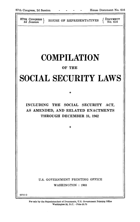 handle is hein.usfed/csslw0017 and id is 1 raw text is:  -  -        House Document No. 616

87TH CONGRESS  HOUSE OF REPRESENTATIVES       DOCUMENT
2d Session      U    F                       No. 616

COMPILATION
OF THE
SOCIAL SECURITY LAWS
+
INCLUDING THE SOCIAL SECURITY ACT,
AS AMENDED, AND RELATED ENACTMENTS
THROUGH DECEMBER 31, 1962
+
U.S. GOVERNMENT PRINTING OFFICE
WASHINGTON : 1963
91711 0
For sale by the Superintendent of Documents, U.S. Government Printing Office
Washington 25, D.C. - Price $1.75

87th Congress, 2d Session


