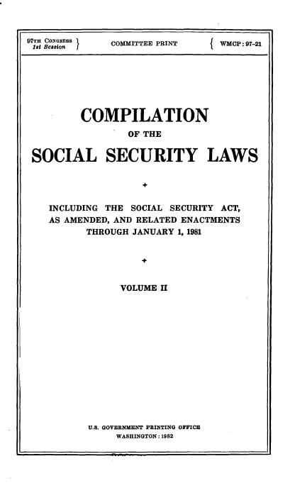 handle is hein.usfed/csslw0019 and id is 1 raw text is: 


97TH CONGRESS
1st Session


COMMITTEE PRINT


f WMCP: 97-21


        COMPILATION
                 OF THE

SOCIAL SECURITY LAWS




   INCLUDING THE SOCIAL SECURITY ACT,
   AS AMENDED, AND RELATED ENACTMENTS
         THROUGH JANUARY 1, 1981


                   V

               VOLUME II


U.S. GOVERNMENT PRINTING OFFICE
     WASHINGTON: 1982


