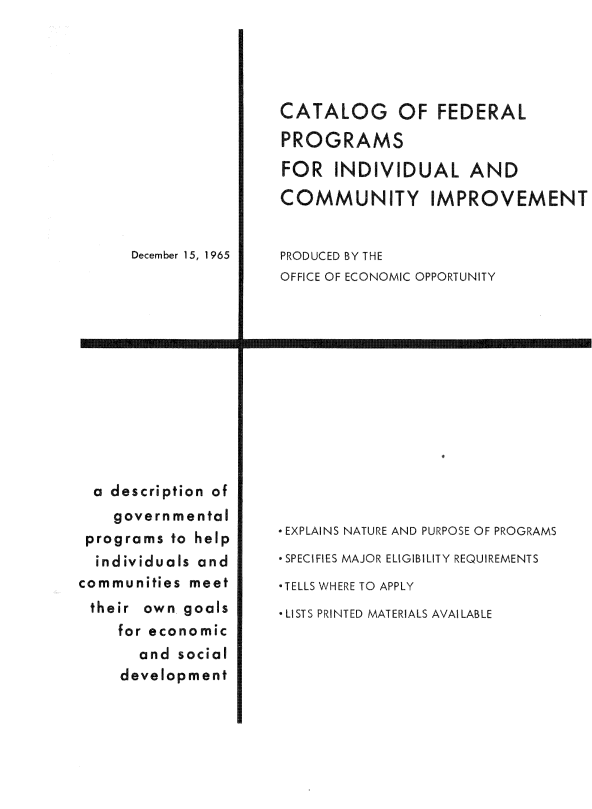 handle is hein.usfed/ctlgfdp0001 and id is 1 raw text is: 













December 15, 1965


  a description of
    governmental
 programs to help
 individuals and
communities meet
their own goals
    for economic
       and social
     development


CATALOG OF FEDERAL
PROGRAMS

FOR INDIVIDUAL AND

COMMUNITY IMPROVEMENT


PRODUCED BY THE
OFFICE OF ECONOMIC OPPORTUNITY


I


-EXPLAINS NATURE AND PURPOSE OF PROGRAMS
- SPECIFIES MAJOR ELIGIBILITY REQUIREMENTS
-TELLS WHERE TO APPLY
 LISTS PRINTED MATERIALS AVAI LABLE


