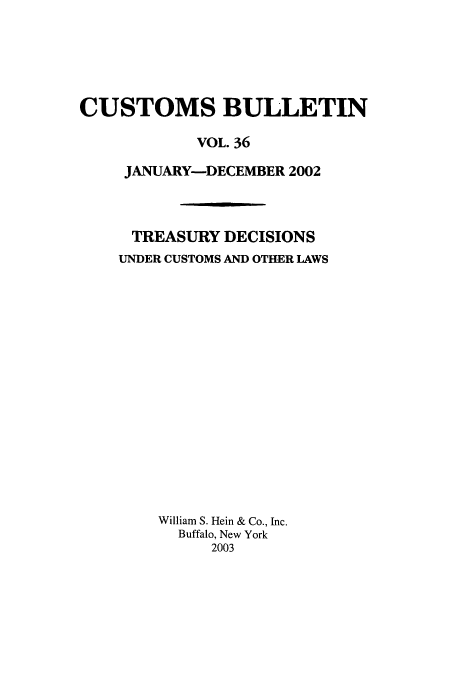 handle is hein.usfed/cusbul0036 and id is 1 raw text is: CUSTOMS BULLETIN
VOL. 36
JANUARY-DECEMBER 2002
TREASURY DECISIONS
UNDER CUSTOMS AND OTHER LAWS
William S. Hein & Co., Inc.
Buffalo, New York
2003


