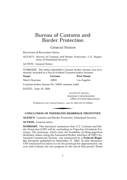 handle is hein.usfed/cusbul0043 and id is 1 raw text is: Bureau of Customs and
Border Protection
General Notices
Retraction of Revocation Notice
AGENCY: Bureau of Customs and Border Protection, U.S. Depart-
ment of Homeland Security
ACTION: General Notice
SUMMARY: The below-identified Customs broker license was erro-
neously included in a list of revoked Customs broker licenses.
Name                 License              Port Name
Sherri Boynton       10691                Los Angeles
Customs broker license No. 10691 remains valid.
DATED: June 10, 2004
JAYSON P. AHERN,
Assistant Commissioner
Office of Field Operations.
[Published in the Federal Register, June 22, 2004 (69 FR 34685)]
CONCLUSION OF PAPERLESS DRAWBACK PROTOTYPE
AGENCY: Customs and Border Protection, Homeland Security.
ACTION: General notice.
SUMMARY: This document announces that U.S. Customs and Bor-
der Protection (CBP) will be concluding its Paperless Drawback Pro-
totype. The prototype, which tests the feasibility of filing paperless
drawback claims using the Automated Broker Interface of CBP's Au-
tomated Commercial System, was announced in a Federal Regis-
ter document published on September 27, 2002. In that document,
CBP announced its intent to run the prototype for approximately one
year and evaluate the test program at the end of that period. Based


