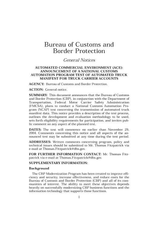 handle is hein.usfed/cusbul0044 and id is 1 raw text is: Bureau of Customs and
Border Protection
General Notices
AUTOMATED COMMERCIAL ENVIRONMENT (ACE):
ANNOUNCEMENT OF A NATIONAL CUSTOMS
AUTOMATION PROGRAM TEST OF AUTOMATED TRUCK
MANIFEST FOR TRUCK CARRIER ACCOUNTS
AGENCY: Bureau of Customs and Border Protection.
ACTION: General notice.
SUMMARY: This document announces that the Bureau of Customs
and Border Protection (CBP), in conjunction with the Department of
Transportation, Federal Motor Carrier Safety Administration
(FMCSA), plans to conduct a National Customs Automation Pro-
gram (NCAP) test concerning the transmission of automated truck
manifest data. This notice provides a description of the test process,
outlines the development and evaluation methodology to be used,
sets forth eligibility requirements for participation, and invites pub-
lic comment on any aspect of the planned test.
DATES: The test will commence no earlier than November 29,
2004. Comments concerning this notice and all aspects of the an-
nounced test may be submitted at any time during the test period.
ADDRESSES: Written comments concerning program, policy and
technical issues should be submitted to Mr. Thomas Fitzpatrick via
e-mail at Thomas.Fitzpatrick@dhs.gov.
FOR FURTHER INFORMATION CONTACT: Mr. Thomas Fitz-
patrick via e-mail at Thomas.Fitzpatick@dhs.gov.
SUPPLEMENTARY INFORMATION:
Background
The CBP Modernization Program has been created to improve effi-
ciency and security, increase effectiveness, and reduce costs for the
Bureau of Customs and Border Protection (CBP) and all of its com-
munities of interest. The ability to meet these objectives depends
heavily on successfully modernizing CBP business functions and the
information technology that supports those functions.


