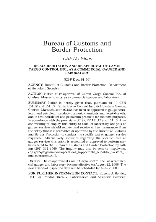 handle is hein.usfed/cusbul0054 and id is 1 raw text is: Bureau of Customs and
Border Protection
CBP Decisions
RE-ACCREDITATION AND RE-APPROVAL OF CAMIN
CARGO CONTROL INC., AS A COMMERCIAL GAUGER AND
LABORATORY
[CBP Dec. 07-06]
AGENCY: Bureau of Customs and Border Protection, Department
of Homeland Security
ACTION: Notice of re-approval of Camin Cargo Control Inc., of
Chelsea, Massachusetts, as a commercial gauger and laboratory
SUMMARY: Notice is hereby given that, pursuant to 19 CFR
151.12 and 151.13, Camin Cargo Control Inc., 471 Eastern Avenue,
Chelsea, Massachusetts 02150, has been re-approved to gauge petro-
leum and petroleum products, organic chemicals and vegetable oils,
and to test petroleum and petroleum products for customs purposes,
in accordance with the provisions of 19 CFR 151.12 and 151.13. Any-
one wishing to employ this entity to conduct laboratory analysis or
gauger services should request and receive written assurances from
the entity that it is accredited or approved by the Bureau of Customs
and Border Protection to conduct the specific test or gauger service
requested. Alternatively, inquiries regarding the specific tests or
gauger services this entity is accredited or approved to perform may
be directed to the Bureau of Customs and Border Protection by call-
ing (202) 344-1060. The inquiry may also be sent to http:/xwx.
cbp.gov/xp/cgov/import/operations-support/labs-scientific-svcs/org-
and-operations.xml.
DATES: The re-approval of Camin Cargo Control Inc., as a commer-
cial gauger and laboratory became effective on August 22, 2006. The
next triennial inspection date will be scheduled for August 2009.
FOR FURTHER INFORMATION CONTACT: Eugene J. Bondoc,
Ph.D, or Randall Breaux, Laboratories and Scientific Services,


