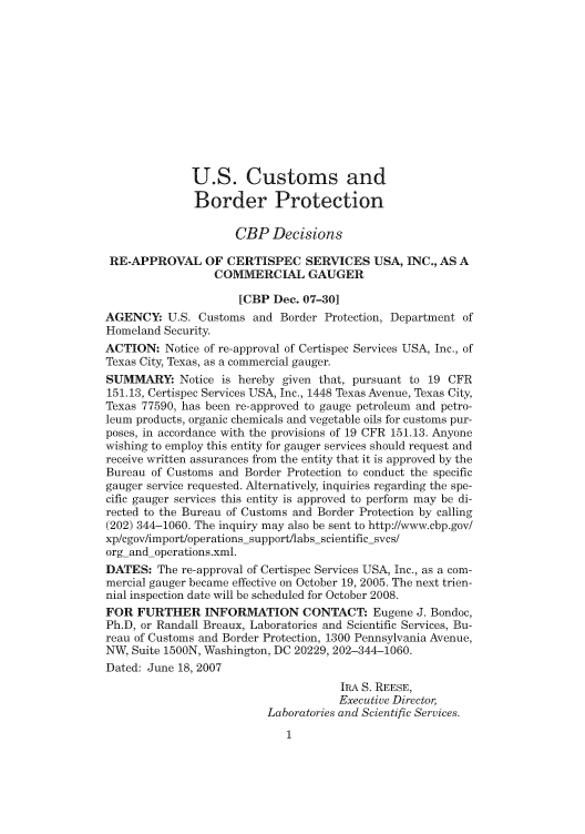 handle is hein.usfed/cusbul0055 and id is 1 raw text is: U.S. Customs and
Border Protection
CBP Decisions
RE-APPROVAL OF CERTISPEC SERVICES USA, INC., AS A
COMMERCIAL GAUGER
[CBP Dec. 07-30]
AGENCY: U.S. Customs and Border Protection, Department of
Homeland Security.
ACTION: Notice of re-approval of Certispec Services USA, Inc., of
Texas City, Texas, as a commercial gauger.
SUMMARY Notice is hereby given that, pursuant to 19 CFR
151.13, Certispec Services USA, Inc., 1448 Texas Avenue, Texas City,
Texas 77590, has been re-approved to gauge petroleum and petro-
leum products, organic chemicals and vegetable oils for customs pur-
poses, in accordance with the provisions of 19 CFR 151.13. Anyone
wishing to employ this entity for gauger services should request and
receive written assurances from the entity that it is approved by the
Bureau of Customs and Border Protection to conduct the specific
gauger service requested. Alternatively, inquiries regarding the spe-
cific gauger services this entity is approved to perform may be di-
rected to the Bureau of Customs and Border Protection by calling
(202) 344-1060. The inquiry may also be sent to http://www.cbp.gov/
xp/cgov/import/operations-support/labs-scientific svcs/
org-and-operations.xml.
DATES: The re-approval of Certispec Services USA, Inc., as a com-
mercial gauger became effective on October 19, 2005. The next trien-
nial inspection date will be scheduled for October 2008.
FOR FURTHER INFORMATION CONTACT: Eugene J. Bondoc,
Ph.D, or Randall Breaux, Laboratories and Scientific Services, Bu-
reau of Customs and Border Protection, 1300 Pennsylvania Avenue,
NW, Suite 1500N, Washington, DC 20229, 202-344-1060.
Dated: June 18, 2007
IRA S. REESE,
Executive Director,
Laboratories and Scientific Services.


