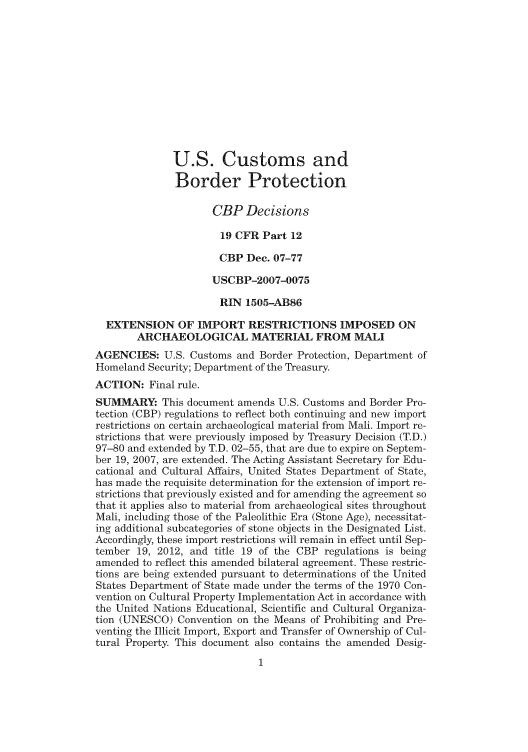 handle is hein.usfed/cusbul0056 and id is 1 raw text is: U.S. Customs and
Border Protection
CBP Decisions
19 CFR Part 12
CBP Dec. 07-77
USCBP-2007-0075
RIN 1505-AB86
EXTENSION OF IMPORT RESTRICTIONS IMPOSED ON
ARCHAEOLOGICAL MATERIAL FROM MALI
AGENCIES: U.S. Customs and Border Protection, Department of
Homeland Security; Department of the Treasury.
ACTION: Final rule.
SUMMARY This document amends U.S. Customs and Border Pro-
tection (CBP) regulations to reflect both continuing and new import
restrictions on certain archaeological material from Mali. Import re-
strictions that were previously imposed by Treasury Decision (T.D.)
97-80 and extended by T.D. 02-55, that are due to expire on Septem-
ber 19, 2007, are extended. The Acting Assistant Secretary for Edu-
cational and Cultural Affairs, United States Department of State,
has made the requisite determination for the extension of import re-
strictions that previously existed and for amending the agreement so
that it applies also to material from archaeological sites throughout
Mali, including those of the Paleolithic Era (Stone Age), necessitat-
ing additional subcategories of stone objects in the Designated List.
Accordingly, these import restrictions will remain in effect until Sep-
tember 19, 2012, and title 19 of the CBP regulations is being
amended to reflect this amended bilateral agreement. These restric-
tions are being extended pursuant to determinations of the United
States Department of State made under the terms of the 1970 Con-
vention on Cultural Property Implementation Act in accordance with
the United Nations Educational, Scientific and Cultural Organiza-
tion (UNESCO) Convention on the Means of Prohibiting and Pre-
venting the Illicit Import, Export and Transfer of Ownership of Cul-
tural Property. This document also contains the amended Desig-


