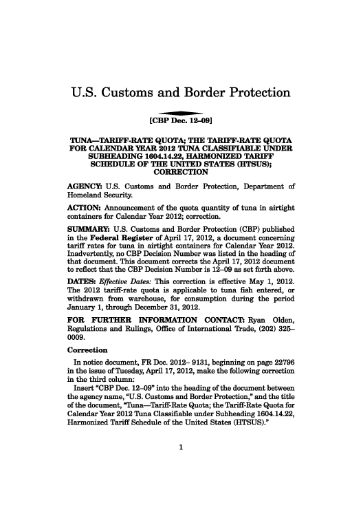 handle is hein.usfed/cusbul0068 and id is 1 raw text is: U.S. Customs and Border Protection
[CBP Dec. 12-09]
TUNA-TARIFF-RATE QUOTA; THE TARIFF-RATE QUOTA
FOR CALENDAR YEAR 2012 TUNA CLASSIFIABLE UNDER
SUBHEADING 1604.14.22, HARMONIZED TARIFF
SCHEDULE OF THE UNITED STATES (HITSUS);
CORRECTION
AGENCY: U.S. Customs and Border Protection, Department of
Homeland Security.
ACTION: Announcement of the quota quantity of tuna in airtight
containers for Calendar Year 2012; correction.
SUMMARY: U.S. Customs and Border Protection (CBP) published
in the Federal Register of April 17, 2012, a document concerning
tariff rates for tuna in airtight containers for Calendar Year 2012.
Inadvertently, no CBP Decision Number was listed in the heading of
that document. This document corrects the April 17, 2012 document
to reflect that the CBP Decision Number is 12-09 as set forth above.
DATES: Effective Dates: This correction is effective May 1, 2012.
The 2012 tariff-rate quota is applicable to tuna fish entered, or
withdrawn from warehouse, for consumption during the period
January 1, through December 31, 2012.
FOR FURTHER INFORMATION CONTACT: Ryan Olden,
Regulations and Rulings, Office of International Trade, (202) 325-
0009.
Correction
In notice document, FR Doc. 2012- 9131, beginning on page 22796
in the issue of Tuesday, April 17, 2012, make the following correction
in the third column:
Insert CBP Dec. 12-09 into the heading of the document between
the agency name, U.S. Customs and Border Protection, and the title
of the document, Tuna-Tariff-Rate Quota; the Tariff-Rate Quota for
Calendar Year 2012 Tuna Classifiable under Subheading 1604.14.22,
Harmonized Tariff Schedule of the United States (HTSUS).

1


