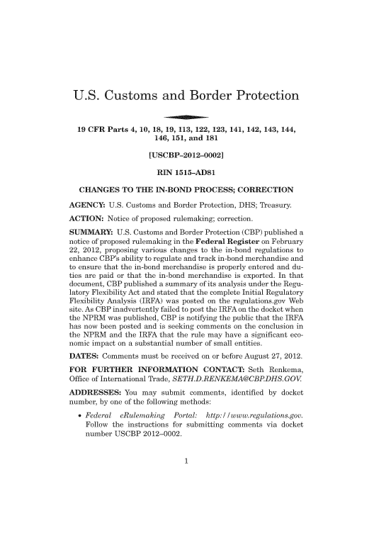 handle is hein.usfed/cusbul0069 and id is 1 raw text is: U.S. Customs and Border Protection
19 CFR Parts 4, 10, 18, 19, 113, 122, 123, 141, 142, 143, 144,
146, 151, and 181
[USCBP-2012-0002]
RIN 1515-AD81
CHANGES TO THE IN-BOND PROCESS; CORRECTION
AGENCY: U.S. Customs and Border Protection, DHS; Treasury.
ACTION: Notice of proposed rulemaking; correction.
SUMMARY: U.S. Customs and Border Protection (CBP) published a
notice of proposed rulemaking in the Federal Register on February
22, 2012, proposing various changes to the in-bond regulations to
enhance CBP's ability to regulate and track in-bond merchandise and
to ensure that the in-bond merchandise is properly entered and du-
ties are paid or that the in-bond merchandise is exported. In that
document, CBP published a summary of its analysis under the Regu-
latory Flexibility Act and stated that the complete Initial Regulatory
Flexibility Analysis (IRFA) was posted on the regulations.gov Web
site. As CBP inadvertently failed to post the IRFA on the docket when
the NPRM was published, CBP is notifying the public that the IRFA
has now been posted and is seeking comments on the conclusion in
the NPRM and the IRFA that the rule may have a significant eco-
nomic impact on a substantial number of small entities.
DATES: Comments must be received on or before August 27, 2012.
FOR FURTHER INFORMATION CONTACT: Seth Renkema,
Office of International Trade, SETH.D.RENKEMA@CBP.DHS. GOV
ADDRESSES: You may submit comments, identified by docket
number, by one of the following methods:
* Federal eRulernaking  Portal: http://www.regulations.gov.
Follow the instructions for submitting comments via docket
number USCBP 2012-0002.


