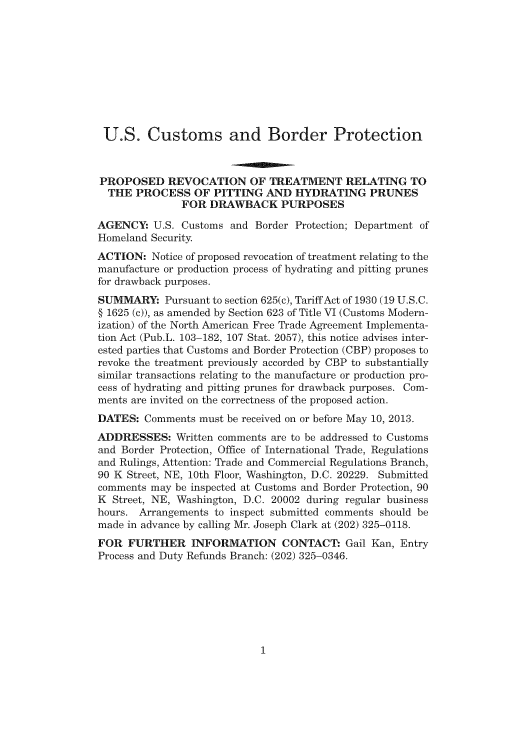 handle is hein.usfed/cusbul0071 and id is 1 raw text is: U.S. Customs and Border Protection
PROPOSED REVOCATION OF TREATMENT RELATING TO
THE PROCESS OF PITTING AND HYDRATING PRUNES
FOR DRAWBACK PURPOSES
AGENCY: U.S. Customs and Border Protection; Department of
Homeland Security
ACTION: Notice of proposed revocation of treatment relating to the
manufacture or production process of hydrating and pitting prunes
for drawback purposes.
SUMMARY: Pursuant to section 625(c), Tariff Act of 1930 (19 U.S.C.
§ 1625 (c)), as amended by Section 623 of Title VI (Customs Modern-
ization) of the North American Free Trade Agreement Implementa-
tion Act (Pub.L. 103-182, 107 Stat. 2057), this notice advises inter-
ested parties that Customs and Border Protection (CBP) proposes to
revoke the treatment previously accorded by CBP to substantially
similar transactions relating to the manufacture or production pro-
cess of hydrating and pitting prunes for drawback purposes. Com-
ments are invited on the correctness of the proposed action.
DATES: Comments must be received on or before May 10, 2013.
ADDRESSES: Written comments are to be addressed to Customs
and Border Protection, Office of International Trade, Regulations
and Rulings, Attention: Trade and Commercial Regulations Branch,
90 K Street, NE, 10th Floor, Washington, D.C. 20229. Submitted
comments may be inspected at Customs and Border Protection, 90
K Street, NE, Washington, D.C. 20002 during regular business
hours. Arrangements to inspect submitted comments should be
made in advance by calling Mr. Joseph Clark at (202) 325-0118.
FOR FURTHER INFORMATION CONTACT* Gail Kan, Entry
Process and Duty Refunds Branch: (202) 325-0346.

1



