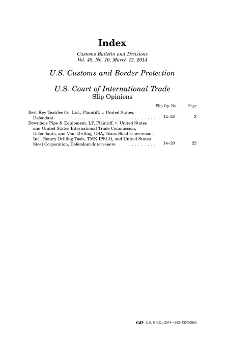handle is hein.usfed/cusbul0082 and id is 1 raw text is: Index
Customs Bulletin and Decisions
Vol. 48, No. 10, March 12, 2014
U.S. Customs and Border Protection
U.S. Court of International Trade
Slip Opinions
Slip Op. No.  Page
Best Key Textiles Co. Ltd., Plaintiff, v. United States,
Defendant .. ...............................           14-22        3
Downhole Pipe & Equipment, LP, Plaintiff, v. United States
and United States International Trade Commission,
Defendants, and Vain Drilling USA, Texas Steel Conversions,
Inc., Rotary Drilling Tools, TMK IPSCO, and United States
Steel Corporation, Defendant-Intervenors ................ 14-23   22

GL. U.S. G.P.O.: 2014-383-132/20088


