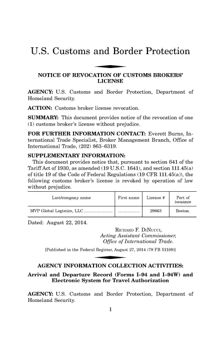 handle is hein.usfed/cusbul0088 and id is 1 raw text is: U.S. Customs and Border Protection
NOTICE OF REVOCATION OF CUSTOMS BROKERS'
LICENSE
AGENCY: U.S. Customs and Border Protection, Department of
Homeland Security.
ACTION: Customs broker license revocation.
SUMMARY: This document provides notice of the revocation of one
(1) customs broker's license without prejudice.
FOR FURTHER INFORMATION CONTACT: Everett Burns, In-
ternational Trade Specialist, Broker Management Branch, Office of
International Trade, (202) 863-6319.
SUPPLEMENTARY INFORMATION:
This document provides notice that, pursuant to section 641 of the
Tariff Act of 1930, as amended (19 U.S.C. 1641), and section 111.45(a)
of title 19 of the Code of Federal Regulations (19 CFR 111.45(a)), the
following customs broker's license is revoked by operation of law
without prejudice.
Last/company name        First name  License #  Port of
issuance
MVP Global Logistics, LLC ............ ................  29663  Boston.
Dated: August 22, 2014.
RICHARD F. DiNucci,
Acting Assistant Commissioner,
Office of International Trade.
[Published in the Federal Register, August 27, 2014 (79 FR 51189)]
AGENCY INFORMATION COLLECTION ACTIVITIES:
Arrival and Departure Record (Forms 1-94 and 1-94W) and
Electronic System for Travel Authorization
AGENCY: U.S. Customs and Border Protection, Department of
Homeland Security.
1


