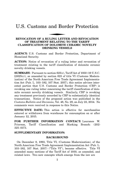handle is hein.usfed/cusbul0090 and id is 1 raw text is: U.S. Customs and Border Protection
REVOCATION OF A RULING LETTER AND REVOCATION
OF TREATMENT RELATING TO THE TARIFF
CLASSIFICATION OF DOLOMITE CERAMIC NOVELTY
DRINKING VESSELS
AGENCY: U.S. Customs and Border Protection, Department of
Homeland Security.
ACTION: Notice of revocation of a ruling letter and revocation of
treatment relating to the tariff classification of dolomite ceramic
novelty drinking vessels.
SUMMARY: Pursuant to section 625(c), Tariff Act of 1930 (19 U.S.C.
§1625(c)), as amended by section 623 of title VI (Customs Modern-
ization) of the North American Free Trade Agreement Implementa-
tion Act (Pub. L. 103-182, 107 Stat. 2057), this notice advises inter-
ested parties that U.S. Customs and Border Protection (CBP) is
revoking one ruling letter concerning the tariff classification of dolo-
mite ceramic novelty drinking vessels. Similarly, CBP is revoking
any treatment previously accorded by CBP to substantially identical
transactions. Notice of the proposed action was published in the
Customs Bulletin and Decisions, Vol. 48, No. 29, on July 23, 2014. No
comments were received in response to this Notice.
EFFECTIVE DATE: This action is effective for merchandise
entered or withdrawn from warehouse for consumption on or after
January 12, 2015.
FOR FURTHER INFORMATION CONTACT: Laurance W
Frierson, Tariff Classification and Marking Branch: (202)
325-0371.
SUPPLEMENTARY INFORMATION:
BACKGROUND
On December 8, 1993, Title VI, (Customs Modernization), of the
North American Free Trade Agreement Implementation Act (Pub. L.
103-182, 107 Stat. 2057) (Title VI), became effective. Title VI
amended many sections of the Tariff Act of 1930, as amended, and
related laws. Two new concepts which emerge from the law are
1


