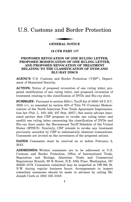 handle is hein.usfed/cusbul0092 and id is 1 raw text is: 







U.S. Customs and Border Protection



                   GENERAL NOTICE

                   19 CFR PART 177

   PROPOSED REVOCATION OF ONE RULING LETTER,
   PROPOSED MODIFICATION OF ONE RULING LETTER,
     AND PROPOSED REVOCATION OF TREATMENT
   RELATING TO THE CLASSIFICATION OF DVDS AND
                     BLU-RAY DISCS

AGENCY: U.S. Customs and Border Protection (CBP), Depart-
ment of Homeland Security.
ACTION: Notice of proposed revocation of one ruling letter, pro-
posed modification of one ruling letter, and proposed revocation of
treatment relating to the classification of DVDs and Blu-ray discs.
SUMMARY: Pursuant to section 625(c), Tariff Act of 1930 (19 U.S.C.
1625 (c)), as amended by section 623 of Title VI (Customs Modern-
ization) of the North American Free Trade Agreement Implementa-
tion Act (Pub. L. 103-182, 107 Stat. 2057), this notice advises inter-
ested parties that CBP proposes to revoke one ruling letter and
modify one ruling letter concerning the classification of DVDs and
Blu-ray discs under the Harmonized Tariff Schedule of the United
States (HTSUS). Similarly, CBP intends to revoke any treatment
previously accorded by CBP to substantially identical transactions.
Comments are invited on the correctness of the proposed actions.
DATES: Comments must be received on or before February 2,
2015.
ADDRESSES: Written comments are to be addressed to U.S.
Customs and Border Protection, Office of International Trade,
Regulation and  Rulings, Attention: Trade and  Commercial
Regulations Branch, 90 K Street, N.E.-10th Floor, Washington, DC
20229-1179. Comments submitted may be inspected at 799 9th St.
N.W. during regular business hours. Arrangements to inspect
submitted comments should be made in advance by calling Mr.
Joseph Clark at (202) 325-0118.


