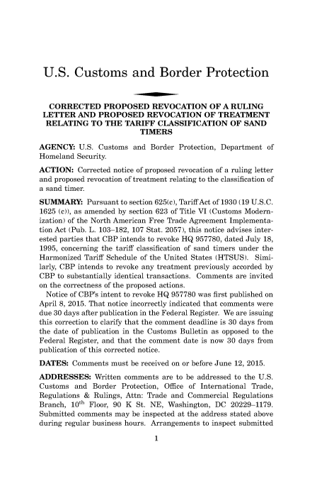 handle is hein.usfed/cusbul0097 and id is 1 raw text is: 







U.S. Customs and Border Protection



   CORRECTED PROPOSED REVOCATION OF A RULING
 LETTER   AND  PROPOSED REVOCATION OF TREATMENT
 RELATING TO THE TARIFF CLASSIFICATION OF SAND
                         TIMERS

AGENCY:   U.S. Customs  and Border Protection, Department of
Homeland  Security.
ACTION:   Corrected notice of proposed revocation of a ruling letter
and proposed revocation of treatment relating to the classification of
a sand timer.
SUMMARY: Pursuant to   section 625(c), Tariff Act of 1930 (19 U.S.C.
1625 (c)), as amended by section 623 of Title VI (Customs Modern-
ization) of the North American Free Trade Agreement Implementa-
tion Act (Pub. L. 103-182, 107 Stat. 2057), this notice advises inter-
ested parties that CBP intends to revoke HQ 957780, dated July 18,
1995, concerning the tariff classification of sand timers under the
Harmonized Tariff Schedule of the United States (HTSUS). Simi-
larly, CBP intends to revoke any treatment previously accorded by
CBP  to substantially identical transactions. Comments are invited
on the correctness of the proposed actions.
  Notice of CBP's intent to revoke HQ 957780 was first published on
April 8, 2015. That notice incorrectly indicated that comments were
due 30 days after publication in the Federal Register. We are issuing
this correction to clarify that the comment deadline is 30 days from
the date of publication in the Customs Bulletin as opposed to the
Federal Register, and that the comment date is now 30 days from
publication of this corrected notice.
DATES:  Comments  must be received on or before June 12, 2015.
ADDRESSES: Written   comments  are to be addressed to the U.S.
Customs  and  Border Protection, Office of International Trade,
Regulations & Rulings, Attn: Trade and Commercial Regulations
Branch, 10th Floor, 90 K St. NE, Washington, DC 20229-1179.
Submitted comments may be inspected at the address stated above
during regular business hours. Arrangements to inspect submitted


1


