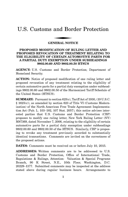 handle is hein.usfed/cusbul0098 and id is 1 raw text is: U.S. Customs and Border Protection
GENERAL NOTICE
PROPOSED MODIFICATION OF RULING LETTER AND
PROPOSED REVOCATION OF TREATMENT RELATING TO
THE ELIGIBILITY OF CERTAIN AUTOMOTIVE PARTS FOR
A PARTIAL DUTY EXEMPTION UNDER SUBHEADINGS
9802.00.60 AND 9802.00.50 HTSUS
AGENCY: U.S. Customs and Border Protection; Department of
Homeland Security.
ACTION: Notice of proposed modification of one ruling letter and
proposed revocation of any treatment relating to the eligibility of
certain automotive parts for a partial duty exemption under subhead-
ings 9802.00.60 and 9802.00.50 of the Harmonized Tariff Schedule of
the United States (HTSUS).
SUMMARY: Pursuant to section 625(c), TariffAct of 1930, (19 U.S.C.
§ 1625(c)), as amended by section 623 of Title VI (Customs Modern-
ization) of the North American Free Trade Agreement Implementa-
tion Act (Pub. L. 103-182, 107 Stat. 2057), this notice advises inter-
ested parties that U.S. Customs and Border Protection (CBP)
proposes to modify one ruling letter, New York Ruling Letter (NY)
M87369, dated November 7, 2006, relating to the eligibility of certain
automotive parts for a partial duty exemption under subheadings
9802.00.60 and 9802.00.50 of the HTSUS. Similarly, CBP is propos-
ing to revoke any treatment previously accorded to substantially
identical transactions. Comments are invited on the correctness of
the proposed actions.
DATES: Comments must be received on or before July 10, 2015.
ADDRESSES: Written comments are to be addressed to U.S.
Customs and Border Protection, Office of International Trade,
Regulations & Rulings, Attention: Valuation & Special Programs
Branch, 90   K   Street, N.E., 10th  Floor, Washington, D.C.
20229-1177. Submitted comments may be inspected at the address
stated above during regular business hours. Arrangements to


