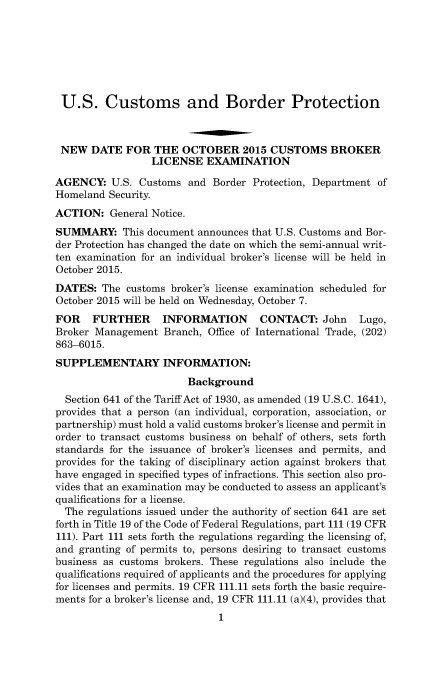 handle is hein.usfed/cusbul0099 and id is 1 raw text is: U.S. Customs and Border Protection
NEW DATE FOR THE OCTOBER 2015 CUSTOMS BROKER
LICENSE EXAMINATION
AGENCY: U.S. Customs and Border Protection, Department of
Homeland Security.
ACTION: General Notice.
SUMMARY: This document announces that U.S. Customs and Bor-
der Protection has changed the date on which the semi-annual writ-
ten examination for an individual broker's license will be held in
October 2015.
DATES: The customs broker's license examination scheduled for
October 2015 will be held on Wednesday, October 7.
FOR    FURTHER     INFORMATION       CONTACT: John     Lugo,
Broker Management Branch, Office of International Trade, (202)
863-6015.
SUPPLEMENTARY INFORMATION:
Background
Section 641 of the Tariff Act of 1930, as amended (19 U.S.C. 1641),
provides that a person (an individual, corporation, association, or
partnership) must hold a valid customs broker's license and permit in
order to transact customs business on behalf of others, sets forth
standards for the issuance of broker's licenses and permits, and
provides for the taking of disciplinary action against brokers that
have engaged in specified types of infractions. This section also pro-
vides that an examination may be conducted to assess an applicant's
qualifications for a license.
The regulations issued under the authority of section 641 are set
forth in Title 19 of the Code of Federal Regulations, part 111 (19 CFR
111). Part 111 sets forth the regulations regarding the licensing of,
and granting of permits to, persons desiring to transact customs
business as customs brokers. These regulations also include the
qualifications required of applicants and the procedures for applying
for licenses and permits. 19 CFR 111.11 sets forth the basic require-
ments for a broker's license and, 19 CFR 111.11 (a)(4), provides that
1


