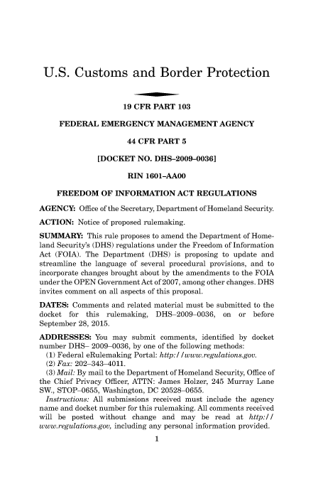 handle is hein.usfed/cusbul0100 and id is 1 raw text is: 







U.S. Customs and Border Protection



                    19 CFR PART 103

     FEDERAL EMERGENCY MANAGEMENT AGENCY

                     44 CFR PART 5

              [DOCKET NO. DHS-2009-0036]

                     RIN 1601-AAOO

    FREEDOM OF INFORMATION ACT REGULATIONS

AGENCY: Office of the Secretary, Department of Homeland Security.
ACTION: Notice of proposed rulemaking.
SUMMARY: This rule proposes to amend the Department of Home-
land Security's (DHS) regulations under the Freedom of Information
Act (FOIA). The Department (DHS) is proposing to update and
streamline the language of several procedural provisions, and to
incorporate changes brought about by the amendments to the FOIA
under the OPEN Government Act of 2007, among other changes. DHS
invites comment on all aspects of this proposal.
DATES: Comments and related material must be submitted to the
docket for this rulemaking, DHS-2009-0036, on  or before
September 28, 2015.
ADDRESSES: You may submit comments, identified by docket
number DHS- 2009-0036, by one of the following methods:
  (1) Federal eRulemaking Portal: http://www.regulations.gov.
  (2) Fax: 202-343-4011.
  (3) Mail: By mail to the Department of Homeland Security, Office of
the Chief Privacy Officer, ATTN: James Holzer, 245 Murray Lane
SW., STOP-0655, Washington, DC 20528-0655.
  Instructions: All submissions received must include the agency
name and docket number for this rulemaking. All comments received
will be posted without change and may be read at http:I/
www.regulations.gov, including any personal information provided.
                            1


