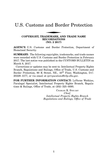 handle is hein.usfed/cusbul0121 and id is 1 raw text is: 







U.S. Customs and Border Protection



      COPYRIGHT,   TRADEMARK,   AND  TRADE   NAME
                    RECORDATIONS
                       (NO. 2 2017)

AGENCY:   U.S. Customs and Border Protection, Department of
Homeland Security.
SUMMARY: The   following copyrights, trademarks, and trade names
were recorded with U.S. Customs and Border Protection in February
2017. The last notice was published in the CUSTOMS BULLETIN on
March 8, 2017.
  Corrections or updates may be sent to: Intellectual Property Rights
Branch, Regulations and Rulings, Office of Trade, U.S. Customs and
Border Protection, 90 K Street, NE., 10th Floor, Washington, D.C.
20229-1177, or via email at iprrquestions@cbp.dhs.gov.
FOR  FURTHER INFORMATION CONTACT: LaVerne Watkins,
Paralegal Specialist, Intellectual Property Rights Branch, Regula-
tions & Rulings, Office of Trade, at (202) 325-0095.
                              CHARLES R. STEUART
                                   Chief,
                       Intellectual Property Rights Branch
                     Regulations and Rulings, Office of Trade


1


