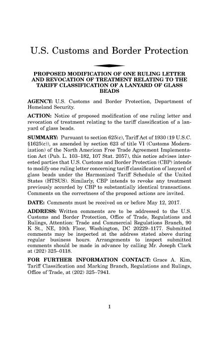 handle is hein.usfed/cusbul0122 and id is 1 raw text is: 







U.S. Customs and Border Protection



  PROPOSED MODIFICATION OF ONE RULING LETTER
  AND  REVOCATION OF TREATMENT RELATING TO THE
  TARIFF   CLASSIFICATION OF A LANYARD OF GLASS
                          BEADS

AGENCY:   U.S. Customs and  Border Protection, Department of
Homeland Security.
ACTION:   Notice of proposed modification of one ruling letter and
revocation of treatment relating to the tariff classification of a lan-
yard of glass beads.
SUMMARY: Pursuant   to section 625(c), Tariff Act of 1930 (19 U.S.C.
§1625(c)), as amended by section 623 of title VI (Customs Modern-
ization) of the North American Free Trade Agreement Implementa-
tion Act (Pub. L. 103-182, 107 Stat. 2057), this notice advises inter-
ested parties that U.S. Customs and Border Protection (CBP) intends
to modify one ruling letter concerning tariff classification of lanyard of
glass beads under the Harmonized Tariff Schedule of the United
States (HTSUS). Similarly, CBP intends to revoke any treatment
previously accorded by CBP to substantially identical transactions.
Comments  on the correctness of the proposed actions are invited.
DATE:  Comments  must be received on or before May 12, 2017.
ADDRESS:   Written comments  are to be addressed to the U.S.
Customs and  Border Protection, Office of Trade, Regulations and
Rulings, Attention: Trade and Commercial Regulations Branch, 90
K  St., NE, 10th Floor, Washington, DC 20229-1177. Submitted
comments  may be inspected at the address stated above during
regular business hours. Arrangements  to  inspect submitted
comments should be made in advance by calling Mr. Joseph Clark
at (202) 325-0118.
FOR   FURTHER INFORMATION CONTACT: Grace A. Kim,
Tariff Classification and Marking Branch, Regulations and Rulings,
Office of Trade, at (202) 325-7941.


1


