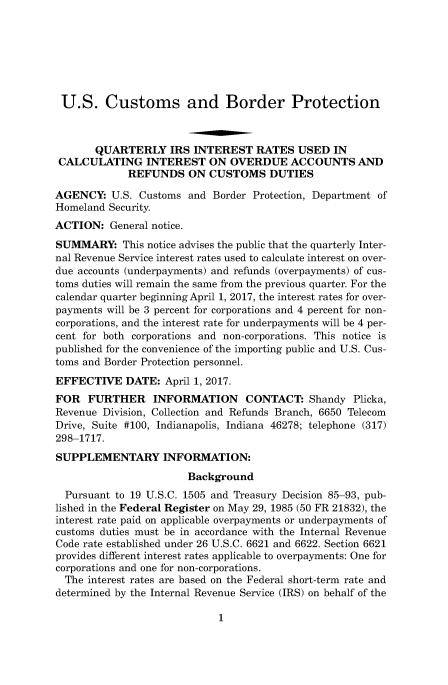 handle is hein.usfed/cusbul0126 and id is 1 raw text is: 







U.S. Customs and Border Protection



       QUARTERLY IRS INTEREST RATES USED IN
 CALCULATING INTEREST ON OVERDUE ACCOUNTS AND
             REFUNDS   ON  CUSTOMS   DUTIES

AGENCY:   U.S. Customs and Border Protection, Department of
Homeland Security.
ACTION:   General notice.
SUMMARY: This   notice advises the public that the quarterly Inter-
nal Revenue Service interest rates used to calculate interest on over-
due accounts (underpayments) and refunds (overpayments) of cus-
toms duties will remain the same from the previous quarter. For the
calendar quarter beginning April 1, 2017, the interest rates for over-
payments will be 3 percent for corporations and 4 percent for non-
corporations, and the interest rate for underpayments will be 4 per-
cent for both corporations and non-corporations. This notice is
published for the convenience of the importing public and U.S. Cus-
toms and Border Protection personnel.
EFFECTIVE   DATE:  April 1, 2017.
FOR   FURTHER INFORMATION CONTACT: Shandy Plicka,
Revenue Division, Collection and Refunds Branch, 6650 Telecom
Drive, Suite #100, Indianapolis, Indiana 46278; telephone (317)
298-1717.
SUPPLEMENTARY INFORMATION:
                       Background
  Pursuant to 19 U.S.C. 1505 and Treasury Decision 85-93, pub-
lished in the Federal Register on May 29, 1985 (50 FR 21832), the
interest rate paid on applicable overpayments or underpayments of
customs duties must be in accordance with the Internal Revenue
Code rate established under 26 U.S.C. 6621 and 6622. Section 6621
provides different interest rates applicable to overpayments: One for
corporations and one for non-corporations.
  The interest rates are based on the Federal short-term rate and
determined by the Internal Revenue Service (IRS) on behalf of the


1



