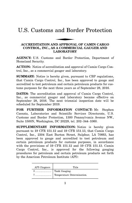 handle is hein.usfed/cusbul0127 and id is 1 raw text is: 







U.S. Customs and Border Protection



   ACCREDITATION AND APPROVAL OF CAMIN CARGO
   CONTROL, INC.,   AS  A COMMERCIAL GAUGER AND
                      LABORATORY

AGENCY:   U.S. Customs and  Border Protection, Department of
Homeland Security.
ACTION:   Notice of accreditation and approval of Camin Cargo Con-
trol, Inc., as a commercial gauger and laboratory.
SUMMARY: Notice   is hereby given, pursuant to CBP regulations,
that Camin Cargo Control, Inc., has been approved to gauge and
accredited to test petroleum and certain petroleum products for cus-
toms purposes for the next three years as of September 28, 2016.
DATES:  The accreditation and approval of Camin Cargo Control,
Inc., as commercial gauger and laboratory became effective on
September 28, 2016. The next triennial inspection date will be
scheduled for September 2019.
FOR   FURTHER INFORMATION CONTACT: Mr. Stephen
Cassata, Laboratories and Scientific Services Directorate, U.S.
Customs and  Border Protection, 1300 Pennsylvania Avenue NW.,
Suite 1500N, Washington, DC 20229, tel. 202-344-1060.
SUPPLEMENTARY INFORMATION: Notice is hereby given
pursuant to 19 CFR 151.12 and 19 CFR 151.13, that Camin Cargo
Control, Inc., 2304 East Burton Street, Sulphur, LA 70663, has
been approved to gauge  and accredited to test petroleum and
certain petroleum products for customs purposes, in accordance
with the provisions of 19 CFR 151.12 and 19 CFR 151.13. Camin
Cargo  Control, Inc., is approved for the following gauging
procedures for petroleum and certain petroleum products set forth
by the American Petroleum Institute (API):


API Chapters            Title
3 ........................  Tank  Gauging.
7 ........................ Temperature Determination.

                   1



