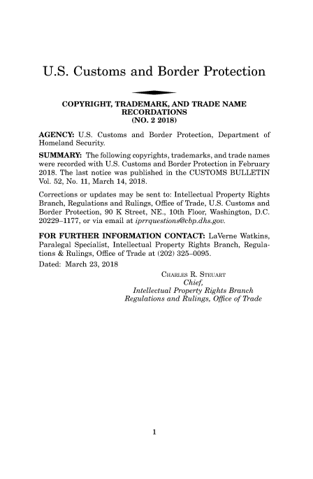 handle is hein.usfed/cusbul0147 and id is 1 raw text is: 







U.S. Customs and Border Protection



      COPYRIGHT,   TRADEMARK,   AND  TRADE   NAME
                    RECORDATIONS
                       (NO. 2 2018)

AGENCY:   U.S. Customs and Border Protection, Department of
Homeland Security.
SUMMARY: The   following copyrights, trademarks, and trade names
were recorded with U.S. Customs and Border Protection in February
2018. The last notice was published in the CUSTOMS BULLETIN
Vol. 52, No. 11, March 14, 2018.
Corrections or updates may be sent to: Intellectual Property Rights
Branch, Regulations and Rulings, Office of Trade, U.S. Customs and
Border Protection, 90 K Street, NE., 10th Floor, Washington, D.C.
20229-1177, or via email at iprrquestions@cbp.dhs.gov.

FOR  FURTHER INFORMATION CONTACT: LaVerne Watkins,
Paralegal Specialist, Intellectual Property Rights Branch, Regula-
tions & Rulings, Office of Trade at (202) 325-0095.
Dated: March 23, 2018
                              CHARLES R. STEUART
                                   Chief,
                       Intellectual Property Rights Branch
                     Regulations and Rulings, Office of Trade


1


