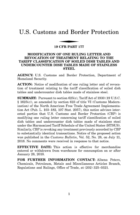 handle is hein.usfed/cusbul0164 and id is 1 raw text is: 







U.S. Customs and Border Protection



                     19 CFR PART  177

      MODIFICATION OF ONE RULING LETTER AND
    REVOCATION OF TREATMENT RELATING TO THE
 TARIFF  CLASSIFICATION OF SOILED DISH TABLES AND
 UNDERCOUNTER DISH TABLES MADE OF STAINLESS
                          STEEL

AGENCY:   U.S. Customs and  Border Protection, Department of
Homeland Security.
ACTION:   Notice of modification of one ruling letter and of revoca-
tion of treatment relating to the tariff classification of soiled dish
tables and undercounter dish tables made of stainless steel.
SUMMARY: Pursuant   to section 625(c), Tariff Act of 1930 (19 U.S.C.
§ 1625(c)), as amended by section 623 of title VI (Customs Modern-
ization) of the North American Free Trade Agreement Implementa-
tion Act (Pub. L. 103-182, 107 Stat. 2057), this notice advises inter-
ested parties that U.S. Customs and Border Protection (CBP) is
modifying one ruling letter concerning tariff classification of soiled
dish tables and undercounter dish tables made of stainless steel
under the Harmonized Tariff Schedule of the United States (HTSUS).
Similarly, CBP is revoking any treatment previously accorded by CBP
to substantially identical transactions. Notice of the proposed action
was published in the Customs Bulletin, Vol. 52, No. 28, on July 11,
2018. No comments were received in response to that notice.
EFFECTIVE DATE: This action is effective   for merchandise
entered or withdrawn from warehouse for consumption on or after
January 28, 2018.
FOR   FURTHER INFORMATION CONTACT: Albena Peters,
Chemicals, Petroleum, Metals and Miscellaneous Articles Branch,
Regulations and Rulings, Office of Trade, at (202) 325-0321.


1


