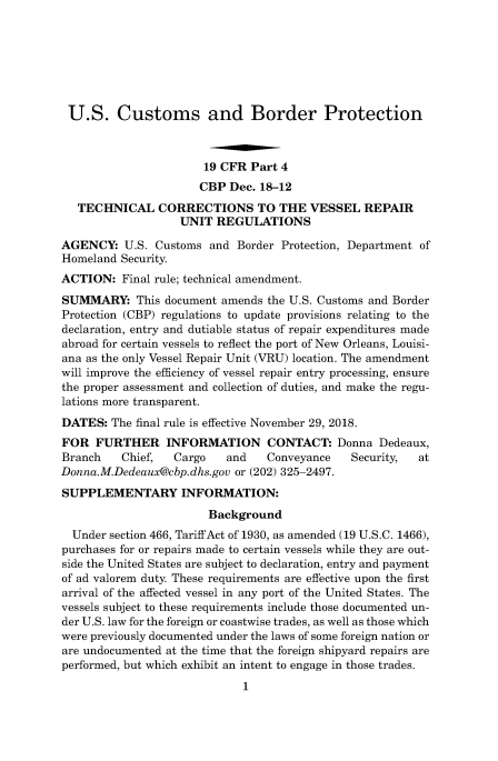 handle is hein.usfed/cusbul0165 and id is 1 raw text is: 







U.S. Customs and Border Protection



                       19 CFR Part 4
                       CBP Dec. 18-12
   TECHNICAL   CORRECTIONS TO THE VESSEL REPAIR
                   UNIT  REGULATIONS

AGENCY:   U.S. Customs and  Border Protection, Department of
Homeland Security.
ACTION:   Final rule; technical amendment.
SUMMARY: This   document amends  the U.S. Customs and Border
Protection (CBP) regulations to update provisions relating to the
declaration, entry and dutiable status of repair expenditures made
abroad for certain vessels to reflect the port of New Orleans, Louisi-
ana as the only Vessel Repair Unit (VRU) location. The amendment
will improve the efficiency of vessel repair entry processing, ensure
the proper assessment and collection of duties, and make the regu-
lations more transparent.
DATES:  The final rule is effective November 29, 2018.
FOR  FURTHER INFORMATION CONTACT: Donna Dedeaux,
Branch    Chief,  Cargo   and    Conveyance   Security,  at
Donna.M.Dedeaux@cbp.dhs.gov or (202) 325-2497.
SUPPLEMENTARY INFORMATION:
                       Background
  Under section 466, Tariff Act of 1930, as amended (19 U.S.C. 1466),
purchases for or repairs made to certain vessels while they are out-
side the United States are subject to declaration, entry and payment
of ad valorem duty. These requirements are effective upon the first
arrival of the affected vessel in any port of the United States. The
vessels subject to these requirements include those documented un-
der U.S. law for the foreign or coastwise trades, as well as those which
were previously documented under the laws of some foreign nation or
are undocumented at the time that the foreign shipyard repairs are
performed, but which exhibit an intent to engage in those trades.
                             1


