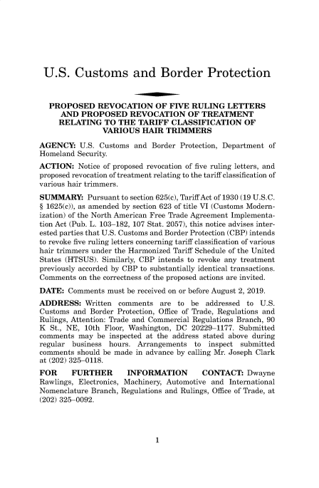 handle is hein.usfed/cusbul0179 and id is 1 raw text is: 







U.S. Customs and Border Protection



  PROPOSED REVOCATION OF FIVE RULING LETTERS
     AND PROPOSED REVOCATION OF TREATMENT
     RELATING TO THE TARIFF CLASSIFICATION OF
               VARIOUS HAIR TRIMMERS
AGENCY: U.S. Customs and Border Protection, Department of
Homeland Security.
ACTION: Notice of proposed revocation of five ruling letters, and
proposed revocation of treatment relating to the tariff classification of
various hair trimmers.
SUMMARY: Pursuant to section 625(c), Tariff Act of 1930 (19 U.S.C.
§ 1625(c)), as amended by section 623 of title VI (Customs Modern-
ization) of the North American Free Trade Agreement Implementa-
tion Act (Pub. L. 103-182, 107 Stat. 2057), this notice advises inter-
ested parties that U.S. Customs and Border Protection (CBP) intends
to revoke five ruling letters concerning tariff classification of various
hair trimmers under the Harmonized Tariff Schedule of the United
States (HTSUS). Similarly, CBP intends to revoke any treatment
previously accorded by CBP to substantially identical transactions.
Comments on the correctness of the proposed actions are invited.
DATE: Comments must be received on or before August 2, 2019.
ADDRESS: Written comments are to be addressed to U.S.
Customs and Border Protection, Office of Trade, Regulations and
Rulings, Attention: Trade and Commercial Regulations Branch, 90
K St., NE, 10th Floor, Washington, DC 20229-1177. Submitted
comments may be inspected at the address stated above during
regular business hours. Arrangements to inspect submitted
comments should be made in advance by calling Mr. Joseph Clark
at (202) 325-0118.
FOR     FURTHER      INFORMATION        CONTACT: Dwayne
Rawlings, Electronics, Machinery, Automotive and International
Nomenclature Branch, Regulations and Rulings, Office of Trade, at
(202) 325-0092.


