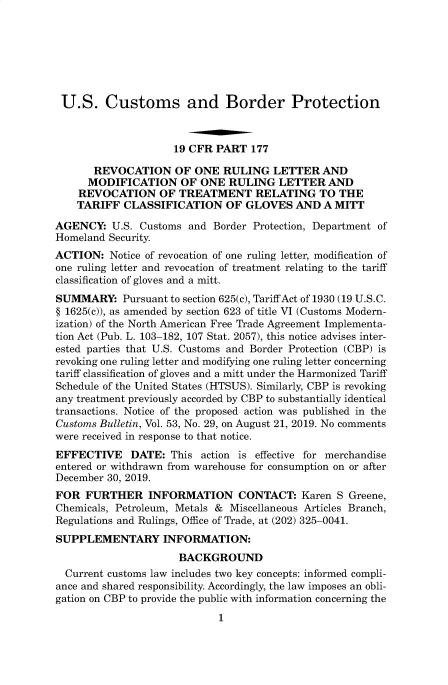 handle is hein.usfed/cusbul0186 and id is 1 raw text is: 







U.S. Customs and Border Protection



                     19 CFR PART  177

       REVOCATION OF ONE RULING LETTER AND
       MODIFICATION   OF ONE  RULING   LETTER  AND
    REVOCATION OF TREATMENT RELATING TO THE
    TARIFF  CLASSIFICATION OF GLOVES AND A MITT

AGENCY:   U.S. Customs and  Border Protection, Department of
Homeland Security.
ACTION:   Notice of revocation of one ruling letter, modification of
one ruling letter and revocation of treatment relating to the tariff
classification of gloves and a mitt.
SUMMARY: Pursuant   to section 625(c), Tariff Act of 1930 (19 U.S.C.
§ 1625(c)), as amended by section 623 of title VI (Customs Modern-
ization) of the North American Free Trade Agreement Implementa-
tion Act (Pub. L. 103-182, 107 Stat. 2057), this notice advises inter-
ested parties that U.S. Customs and Border Protection (CBP) is
revoking one ruling letter and modifying one ruling letter concerning
tariff classification of gloves and a mitt under the Harmonized Tariff
Schedule of the United States (HTSUS). Similarly, CBP is revoking
any treatment previously accorded by CBP to substantially identical
transactions. Notice of the proposed action was published in the
Customs Bulletin, Vol. 53, No. 29, on August 21, 2019. No comments
were received in response to that notice.
EFFECTIVE DATE: This action is effective   for merchandise
entered or withdrawn from warehouse for consumption on or after
December 30, 2019.
FOR  FURTHER INFORMATION CONTACT: Karen S Greene,
Chemicals, Petroleum, Metals & Miscellaneous Articles Branch,
Regulations and Rulings, Office of Trade, at (202) 325-0041.
SUPPLEMENTARY INFORMATION:
                      BACKGROUND
  Current customs law includes two key concepts: informed compli-
ance and shared responsibility. Accordingly, the law imposes an obli-
gation on CBP to provide the public with information concerning the
                            1


