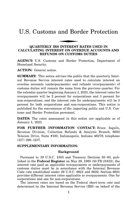 handle is hein.usfed/cusbul0193 and id is 1 raw text is: U.S. Customs and Border Protection
QUARTERLY IRS INTEREST RATES USED IN
CALCULATING INTEREST ON OVERDUE ACCOUNTS AND
REFUNDS ON CUSTOMS DUTIES
AGENCY: U.S. Customs and Border Protection, Department of
Homeland Security.
ACTION: General notice.
SUMMARY: This notice advises the public that the quarterly Inter-
nal Revenue Service interest rates used to calculate interest on
overdue accounts (underpayments) and refunds (overpayments) of
customs duties will remain the same from the previous quarter. For
the calendar quarter beginning January 1, 2021, the interest rates for
overpayments will be 2 percent for corporations and 3 percent for
non-corporations, and the interest rate for underpayments will be 3
percent for both corporations and non-corporations. This notice is
published for the convenience of the importing public and U.S. Cus-
toms and Border Protection personnel.
DATES: The rates announced in this notice are applicable as of
January 1, 2021.
FOR FURTHER INFORMATION CONTACT: Bruce Ingalls,
Revenue Division, Collection Refunds & Analysis Branch, 6650
Telecom Drive, Suite #100, Indianapolis, Indiana 46278; telephone
(317) 298-1107.
SUPPLEMENTARY INFORMATION:
Background
Pursuant to 19 U.S.C. 1505 and Treasury Decision 85-93, pub-
lished in the Federal Register on May 29, 1985 (50 FR 21832), the
interest rate paid on applicable overpayments or underpayments of
customs duties must be in accordance with the Internal Revenue
Code rate established under 26 U.S.C. 6621 and 6622. Section 6621
provides different interest rates applicable to overpayments: One for
corporations and one for non-corporations.
The interest rates are based on the Federal short-term rate and
determined by the Internal Revenue Service (IRS) on behalf of the
1


