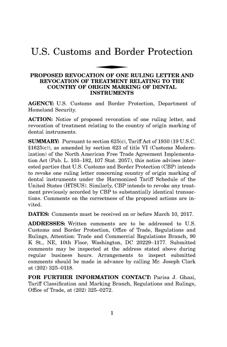 handle is hein.usfed/cusbul9118 and id is 1 raw text is: 







U.S. Customs and Border Protection



PROPOSED REVOCATION OF ONE RULING LETTER AND
    REVOCATION OF TREATMENT RELATING TO THE
       COUNTRY   OF  ORIGIN  MARKING   OF  DENTAL
                     INSTRUMENTS

AGENCY:   U.S. Customs and Border Protection, Department of
Homeland Security.
ACTION:   Notice of proposed revocation of one ruling letter, and
revocation of treatment relating to the country of origin marking of
dental instruments.
SUMMARY: Pursuant   to section 625(c), Tariff Act of 1930 (19 U.S.C.
§1625(c)), as amended by section 623 of title VI (Customs Modern-
ization) of the North American Free Trade Agreement Implementa-
tion Act (Pub. L. 103-182, 107 Stat. 2057), this notice advises inter-
ested parties that U.S. Customs and Border Protection (CBP) intends
to revoke one ruling letter concerning country of origin marking of
dental instruments under the Harmonized Tariff Schedule of the
United States (HTSUS). Similarly, CBP intends to revoke any treat-
ment previously accorded by CBP to substantially identical transac-
tions. Comments on the correctness of the proposed actions are in-
vited.
DATES:  Comments  must be received on or before March 10, 2017.
ADDRESSES: Written   comments  are to be addressed to U.S.
Customs and Border Protection, Office of Trade, Regulations and
Rulings, Attention: Trade and Commercial Regulations Branch, 90
K  St., NE, 10th Floor, Washington, DC 20229-1177. Submitted
comments  may be inspected at the address stated above during
regular business hours. Arrangements  to inspect submitted
comments should be made in advance by calling Mr. Joseph Clark
at (202) 325-0118.
FOR  FURTHER INFORMATION CONTACT: Parisa J. Ghazi,
Tariff Classification and Marking Branch, Regulations and Rulings,
Office of Trade, at (202) 325-0272.


1


