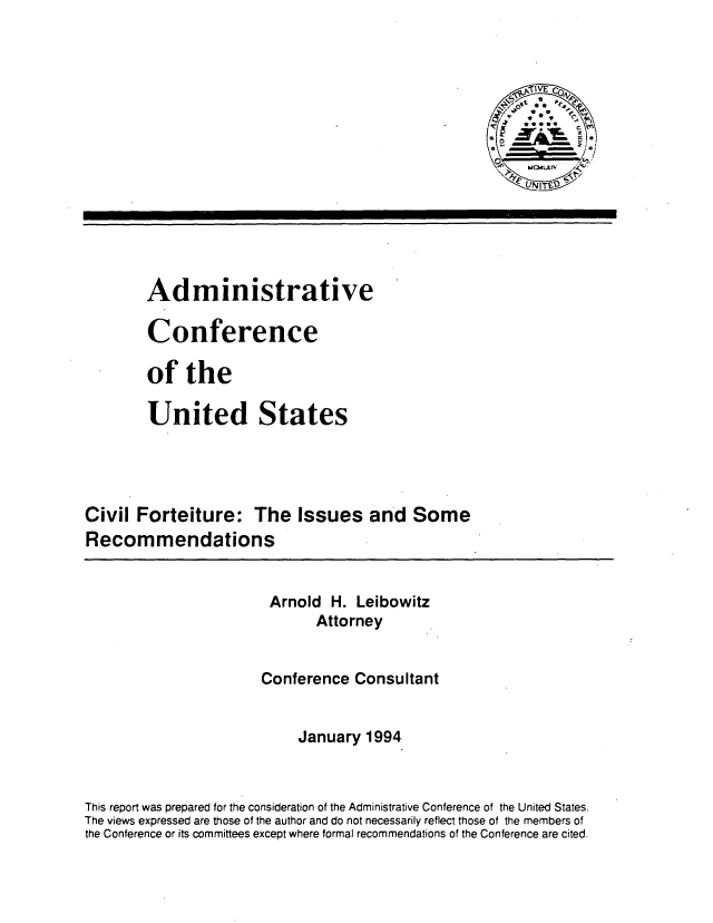 handle is hein.usfed/cvfisr0001 and id is 1 raw text is: 








UNITSV


        Administrative

        Conference

        of the

        United States




Civil Forteiture: The Issues and Some
Recommendations

                        Arnold H. Leibowitz

                              Attorney


                       Conference Consultant


                           January 1994


This report was prepared for the consideration of the Administrative Conference of the United States.
The views expressed are those of the author and do not necessarily reflect those of the members of
the Conference or its committees except where formal recommendations of the Conference are cited.


