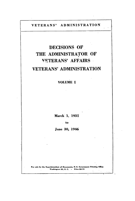 handle is hein.usfed/dadveva0001 and id is 1 raw text is: VETERANS' ADMINISTRATION

DECISIONS OF
THE ADMINISTRATOR OF
VETERANS' AFFAIRS
VETERANS' ADMINISTRATION
VOLUME I
March 1, 1931
to
June 30, 1946

For sale by the Superintendent of Documents, U. S. Govemment Printing Offie
Washington 25, D. C. - Price $2.75


