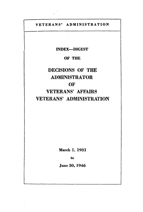 handle is hein.usfed/dadveva0002 and id is 1 raw text is: VETERANS' ADMINISTRATION

INDEX-DIGEST
OF THE
DECISIONS OF THE
ADMINISTRATOR
OF
VETERANS' AFFAIRS
VETERANS' ADMINISTRATION

March 1, 1931
to
June 30, 1946


