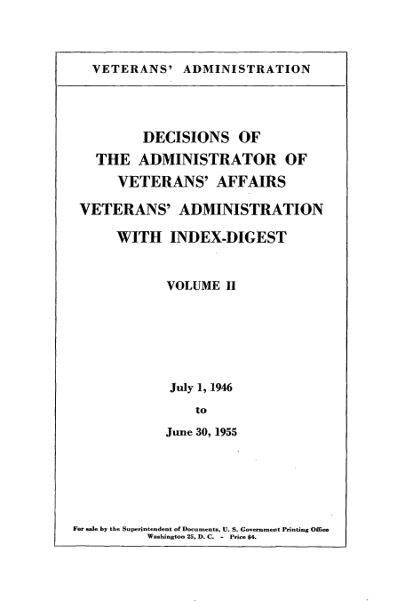 handle is hein.usfed/dadveva0003 and id is 1 raw text is: VETERANS' ADMINISTRATION

DECISIONS OF
THE ADMINISTRATOR OF
VETERANS' AFFAIRS
VETERANS' ADMINISTRATION
WITH INDEX-DIGEST
VOLUME II
July 1, 1946
to
June 30, 1955

For sale by the Superintendent of Documents, U. S. Government Printing Office
Washington 25, D. C. - Price $4.


